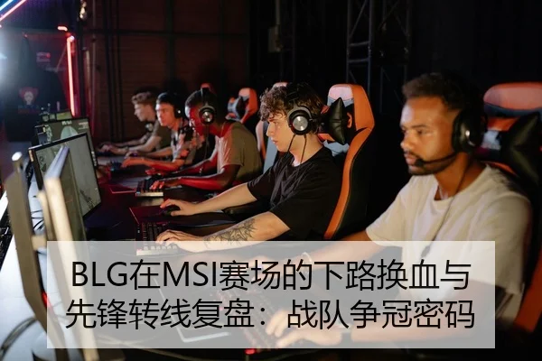 BLG在MSI赛场的下路换血与先锋转线复盘：战队争冠密码